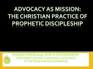 ADVOCACY as mission:The Christian Practice of Prophetic Discipleship Mission forum 2009 :Who is our neighbor? Partners in Mission  & Missional Excellence Of the Texas annual conference 