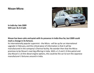 Nissan Micra:




In India by: late 2009
Will cost: Rs 4-5 lakh



Nissan has been calm and quiet with its presence in India thus far, but 2009 could
mark a change in its fortune.
Its internationally popular supermini - the Micra - will be up for an international
upgrade in February, and the critical piece of information is that it will be
manufactured in the company's Chennai facility. No wonder then that the Micra
promises to be Nissan's next big offering in India. With a 1.2 and 1.3-litre petrol and
also Nissan's 1.6-litre diesel engine options, this could be the car to turn the Japanese
manufacturer's fortunes around in India.
 