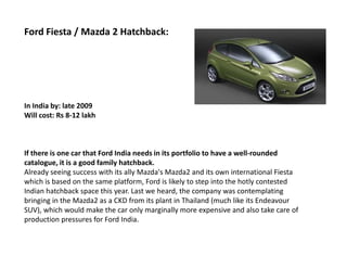 Ford Fiesta / Mazda 2 Hatchback:




In India by: late 2009
Will cost: Rs 8-12 lakh



If there is one car that Ford India needs in its portfolio to have a well-rounded
catalogue, it is a good family hatchback.
Already seeing success with its ally Mazda's Mazda2 and its own international Fiesta
which is based on the same platform, Ford is likely to step into the hotly contested
Indian hatchback space this year. Last we heard, the company was contemplating
bringing in the Mazda2 as a CKD from its plant in Thailand (much like its Endeavour
SUV), which would make the car only marginally more expensive and also take care of
production pressures for Ford India.
 