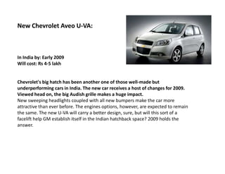 New Chevrolet Aveo U-VA:



In India by: Early 2009
Will cost: Rs 4-5 lakh


Chevrolet's big hatch has been another one of those well-made but
underperforming cars in India. The new car receives a host of changes for 2009.
Viewed head on, the big Audish grille makes a huge impact.
New sweeping headlights coupled with all new bumpers make the car more
attractive than ever before. The engines options, however, are expected to remain
the same. The new U-VA will carry a better design, sure, but will this sort of a
facelift help GM establish itself in the Indian hatchback space? 2009 holds the
answer.
 
