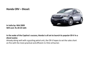 Honda CRV – Diesel:




In India by: Mid 2009
Will cost: Rs 20-25 lakh


In the wake of the Captiva's success, Honda is all set to launch its popular CR-V in a
diesel avatar.
Already doing well with a guzzling petrol unit, the CR-V hopes to set the sales chart
on fire with the more practical and efficient 2.2 litre oil burner.
 