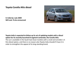 Toyota Corolla Altis diesel



In India by: Late 2009
Will cost: To be announced




Toyota India is expected to follow up its act of updating models with a diesel
option for its recently launched D-segment contender, the Corolla Altis.
The car is available in the South East Asian markets with a small and sensible 1.4-
litre diesel option, and there is no reason why Toyota India shouldn?t have it in
order to strengthen the appeal of its long-standing brand.
 