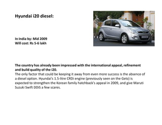Hyundai i20 diesel:



In India by: Mid 2009
Will cost: Rs 5-6 lakh




The country has already been impressed with the international appeal, refinement
and build quality of the i20.
The only factor that could be keeping it away from even more success is the absence of
a diesel option. Hyundai's 1.5-litre CRDi engine (previously seen on the Getz) is
expected to strengthen the Korean family hatchback's appeal in 2009, and give Maruti
Suzuki Swift DDiS a few scares.
 