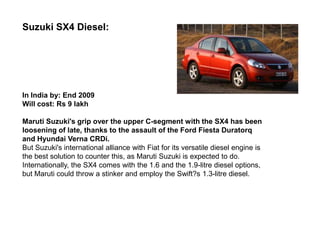 Suzuki SX4 Diesel:




In India by: End 2009
Will cost: Rs 9 lakh

Maruti Suzuki's grip over the upper C-segment with the SX4 has been
loosening of late, thanks to the assault of the Ford Fiesta Duratorq
and Hyundai Verna CRDi.
But Suzuki's international alliance with Fiat for its versatile diesel engine is
the best solution to counter this, as Maruti Suzuki is expected to do.
Internationally, the SX4 comes with the 1.6 and the 1.9-litre diesel options,
but Maruti could throw a stinker and employ the Swift?s 1.3-litre diesel.
 