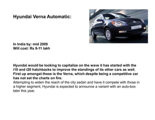 Hyundai Verna Automatic:




In India by: mid 2009
Will cost: Rs 9-11 lakh



Hyundai would be looking to capitalize on the wave it has started with the
i10 and i20 hatchbacks to improve the standings of its other cars as well.
First up amongst these is the Verna, which despite being a competitive car
has not set the charts on fire.
Attempting to widen the reach of the city sedan and have it compete with those in
a higher segment, Hyundai is expected to announce a variant with an auto-box
later this year.
 