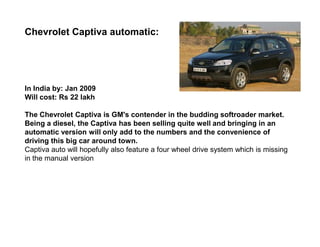 Chevrolet Captiva automatic:




In India by: Jan 2009
Will cost: Rs 22 lakh

The Chevrolet Captiva is GM's contender in the budding softroader market.
Being a diesel, the Captiva has been selling quite well and bringing in an
automatic version will only add to the numbers and the convenience of
driving this big car around town.
Captiva auto will hopefully also feature a four wheel drive system which is missing
in the manual version
 