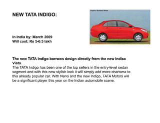 NEW TATA INDIGO:



In India by: March 2009
Will cost: Rs 5-6.5 lakh



The new TATA Indigo borrows design directly from the new Indica
Vista.
The TATA Indigo has been one of the top sellers in the entry-level sedan
segment and with this new stylish look it will simply add more charisma to
this already popular car. With Nano and the new Indigo, TATA Motors will
be a significant player this year on the Indian automobile scene.
 