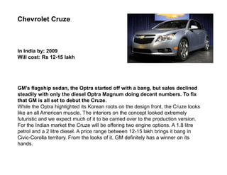 Chevrolet Cruze



In India by: 2009
Will cost: Rs 12-15 lakh




GM's flagship sedan, the Optra started off with a bang, but sales declined
steadily with only the diesel Optra Magnum doing decent numbers. To fix
that GM is all set to debut the Cruze.
While the Optra highlighted its Korean roots on the design front, the Cruze looks
like an all American muscle. The interiors on the concept looked extremely
futuristic and we expect much of it to be carried over to the production version.
For the Indian market the Cruze will be offering two engine options. A 1.8 litre
petrol and a 2 litre diesel. A price range between 12-15 lakh brings it bang in
Civic-Corolla territory. From the looks of it, GM definitely has a winner on its
hands.
 