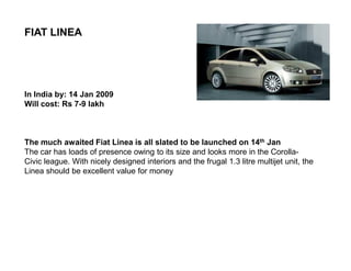 FIAT LINEA




In India by: 14 Jan 2009
Will cost: Rs 7-9 lakh



The much awaited Fiat Linea is all slated to be launched on 14th Jan
The car has loads of presence owing to its size and looks more in the Corolla-
Civic league. With nicely designed interiors and the frugal 1.3 litre multijet unit, the
Linea should be excellent value for money
 