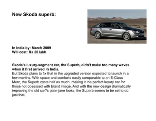 New Skoda superb:




In India by: March 2009
Will cost: Rs 20 lakh


Skoda's luxury-segment car, the Superb, didn't make too many waves
when it first arrived in India.
But Skoda plans to fix that in the upgraded version expected to launch in a
few months. With space and comforts easily comparable to an E-Class
Merc, the Superb costs half as much, making it the perfect luxury car for
those not obsessed with brand image. And with the new design dramatically
improving the old car?s plain-jane looks, the Superb seems to be set to do
just that.
 