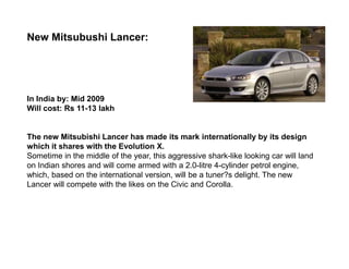 New Mitsubushi Lancer:




In India by: Mid 2009
Will cost: Rs 11-13 lakh


The new Mitsubishi Lancer has made its mark internationally by its design
which it shares with the Evolution X.
Sometime in the middle of the year, this aggressive shark-like looking car will land
on Indian shores and will come armed with a 2.0-litre 4-cylinder petrol engine,
which, based on the international version, will be a tuner?s delight. The new
Lancer will compete with the likes on the Civic and Corolla.
 