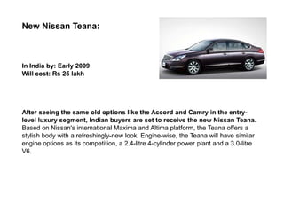 New Nissan Teana:



In India by: Early 2009
Will cost: Rs 25 lakh




After seeing the same old options like the Accord and Camry in the entry-
level luxury segment, Indian buyers are set to receive the new Nissan Teana.
Based on Nissan's international Maxima and Altima platform, the Teana offers a
stylish body with a refreshingly-new look. Engine-wise, the Teana will have similar
engine options as its competition, a 2.4-litre 4-cylinder power plant and a 3.0-litre
V6.
 