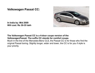 Volkswagen Passat CC:



In India by: Mid 2009
Will cost: Rs 30-35 lakh



The Volkswagen Passat CC is a 4-door coupe version of the
VolkswagenPassat. The suffix CC stands for comfort coupe.
Much in the line of the Mercedes-Benz CLS, the Passat CC is for those who find the
original Passat boring. Slightly longer, wider and lower, the CC is for you if style is
your priority.
 