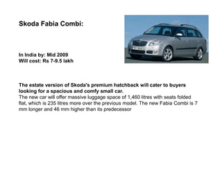 Skoda Fabia Combi:



In India by: Mid 2009
Will cost: Rs 7-9.5 lakh



The estate version of Skoda's premium hatchback will cater to buyers
looking for a spacious and comfy small car.
The new car will offer massive luggage space of 1,460 litres with seats folded
flat, which is 235 litres more over the previous model. The new Fabia Combi is 7
mm longer and 46 mm higher than its predecessor
 