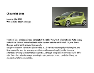 Chevrolet Beat
Launch: Mid 2009
Will cost: Rs 3 lakh onwards




The Beat was introduced as a concept at the 2007 New York International Auto Show,
and can be seen as an evolution of GM's current international small car, the Spark
(known as the Matiz around the world).
Designed in South Korea and powered by a 1.2- litre turbocharged petrol engine, the
Beat paves the way for a new generation small cars and might just be the new
affordable-small-peppy car for young India. Although the production version will differ
a lot from the radical concept seen in pictures, one can expect the baby Chevy to
change GM's fortunes in India.
 