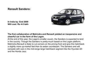 Renault Sandero:



In India by: End 2009
Will cost: Rs 4-5 lakh



The first collaboration of Mahindra and Renault yielded an inexpensive and
cheerful car in the form of the Logan.
At the end of this year, the Logan's smaller cousin, the Sandero is expected to land
in the country. Though the Sandero is pretty-much based on the Logan platform,
Mahindra-Renault is likely to cut corners on the pricing front and give this hatchback
a slightly more up-market feel than its sedan counterpart. The Sandero and will
compete with cars in the mid-range large hatchback segment like the Hyundai i20
and the Honda Jazz.
 