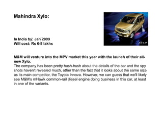Mahindra Xylo:



In India by: Jan 2009
Will cost: Rs 6-8 lakhs


M&M will venture into the MPV market this year with the launch of their all-
new Xylo.
The company has been pretty hush-hush about the details of the car and the spy
shots haven't revealed much, other than the fact that it looks about the same size
as its main competitor, the Toyota Innova. However, we can guess that we'll likely
see M&M's mHawk common-rail diesel engine doing business in this car, at least
in one of the variants.
 