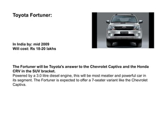 Toyota Fortuner:




In India by: mid 2009
Will cost: Rs 18-20 lakhs



The Fortuner will be Toyota's answer to the Chevrolet Captiva and the Honda
CRV in the SUV bracket.
Powered by a 3.0 litre diesel engine, this will be most meatier and powerful car in
its segment. The Fortuner is expected to offer a 7-seater variant like the Chevrolet
Captiva.
 