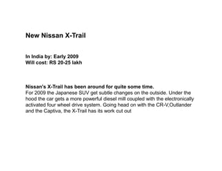 New Nissan X-Trail


In India by: Early 2009
Will cost: RS 20-25 lakh



Nissan's X-Trail has been around for quite some time.
For 2009 the Japanese SUV get subtle changes on the outside. Under the
hood the car gets a more powerful diesel mill coupled with the electronically
activated four wheel drive system. Going head on with the CR-V,Outlander
and the Captiva, the X-Trail has its work cut out
 
