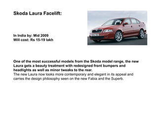 Skoda Laura Facelift:



In India by: Mid 2009
Will cost: Rs 15-19 lakh




One of the most successful models from the Skoda model range, the new
Laura gets a beauty treatment with redesigned front bumpers and
headlights as well as minor tweaks to the rear.
The new Laura now looks more contemporary and elegant in its appeal and
carries the design philosophy seen on the new Fabia and the Superb.
 