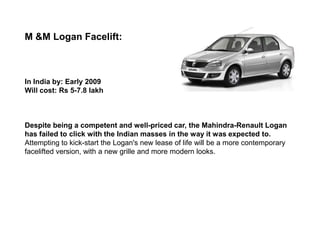 M &M Logan Facelift:



In India by: Early 2009
Will cost: Rs 5-7.8 lakh



Despite being a competent and well-priced car, the Mahindra-Renault Logan
has failed to click with the Indian masses in the way it was expected to.
Attempting to kick-start the Logan's new lease of life will be a more contemporary
facelifted version, with a new grille and more modern looks.
 