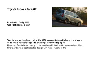 Toyota Innova facelift:



In India by: Early 2009
Will cost: Rs 5-7.8 lakh




Toyota Innova has been ruling the MPV segment since its launch and none
of its rivals have managed to challenge it for the top spot.
However, Toyota is not resting on its laurels and it is all set to launch a face lifted
Innova with more sophisticated design with minor tweaks to the
 