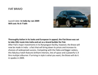 FIAT BRAVO



Launch date: In India by: Jan 2009
Will cost: Rs 6-7 lakh




Thoroughly Italian in its looks and European in appeal, the Fiat Bravo was set
to take CBU route into India and act as a brand builder for Fiat.
After Fiat's major investments in its Ranjangaon facility, however, the Bravo will
now be made in India - a fact that will bring down its prices and increase its
chances of widespread success. Competing with the Fabia and bigger sedans,
this fabulous hatch features brilliant interiors, lots of space and a powerful 1.9
litre multijet oilburner. If arriving in style is what you want, the Bravo will do it
in spades in 2009.
 