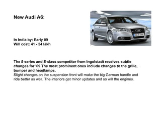 New Audi A6:



In India by: Early 09
Will cost: 41 - 54 lakh



The 5-series and E-class competitor from Ingolstadt receives subtle
changes for '09.The most prominent ones include changes to the grille,
bumper and headlamps.
Slight changes on the suspension front will make the big German handle and
ride better as well. The interiors get minor updates and so will the engines.
 