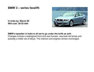 BMW 3 – series facelift:



In India by: March 09
Will cost: 30-35 lakh



BMW's topseller in India is all set to go under the knife as well.
Changes include a redesigned front and rear bumper, new-look tail lamps and
possibly a hotter set of alloys. The interiors and engines remain unchanged.
 