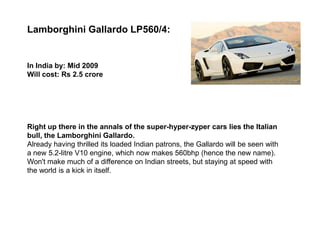 Lamborghini Gallardo LP560/4:


In India by: Mid 2009
Will cost: Rs 2.5 crore




Right up there in the annals of the super-hyper-zyper cars lies the Italian
bull, the Lamborghini Gallardo.
Already having thrilled its loaded Indian patrons, the Gallardo will be seen with
a new 5.2-litre V10 engine, which now makes 560bhp (hence the new name).
Won't make much of a difference on Indian streets, but staying at speed with
the world is a kick in itself.
 