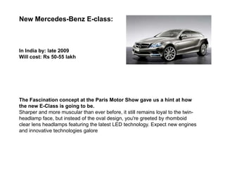 New Mercedes-Benz E-class:



In India by: late 2009
Will cost: Rs 50-55 lakh




The Fascination concept at the Paris Motor Show gave us a hint at how
the new E-Class is going to be.
Sharper and more muscular than ever before, it still remains loyal to the twin-
headlamp face, but instead of the oval design, you're greeted by rhomboid
clear lens headlamps featuring the latest LED technology. Expect new engines
and innovative technologies galore
 