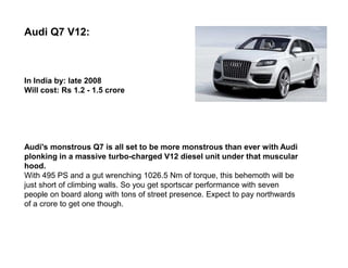 Audi Q7 V12:



In India by: late 2008
Will cost: Rs 1.2 - 1.5 crore




Audi's monstrous Q7 is all set to be more monstrous than ever with Audi
plonking in a massive turbo-charged V12 diesel unit under that muscular
hood.
With 495 PS and a gut wrenching 1026.5 Nm of torque, this behemoth will be
just short of climbing walls. So you get sportscar performance with seven
people on board along with tons of street presence. Expect to pay northwards
of a crore to get one though.
 