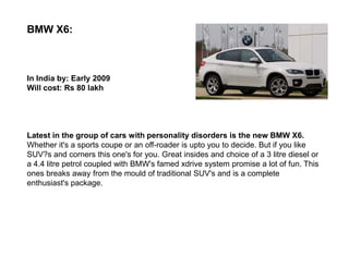 BMW X6:



In India by: Early 2009
Will cost: Rs 80 lakh




Latest in the group of cars with personality disorders is the new BMW X6.
Whether it's a sports coupe or an off-roader is upto you to decide. But if you like
SUV?s and corners this one's for you. Great insides and choice of a 3 litre diesel or
a 4.4 litre petrol coupled with BMW's famed xdrive system promise a lot of fun. This
ones breaks away from the mould of traditional SUV's and is a complete
enthusiast's package.
 