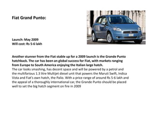 Fiat Grand Punto:



Launch: May 2009
Will cost: Rs 5-6 lakh


Another stunner from the Fiat stable up for a 2009 launch is the Grande Punto
hatchback. The car has been an global success for Fiat, with markets ranging
from Europe to South America enjoying the Italian large hatch.
The car looks smashing, has decent space and will be powered by a petrol and
the multifarious 1.3 litre Multijet diesel unit that powers the Maruti Swift, Indica
Vista and Fiat's own hatch, the Palio. With a price range of around Rs 5-6 lakh and
the appeal of a thoroughly international car, the Grande Punto should be placed
well to set the big hatch segment on fire in 2009
 