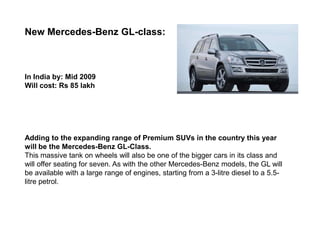New Mercedes-Benz GL-class:



In India by: Mid 2009
Will cost: Rs 85 lakh




Adding to the expanding range of Premium SUVs in the country this year
will be the Mercedes-Benz GL-Class.
This massive tank on wheels will also be one of the bigger cars in its class and
will offer seating for seven. As with the other Mercedes-Benz models, the GL will
be available with a large range of engines, starting from a 3-litre diesel to a 5.5-
litre petrol.
 