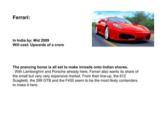 Ferrari:



In India by: Mid 2009
Will cost: Upwards of a crore




The prancing horse is all set to make inroads onto Indian shores.
. With Lamborghini and Porsche already here, Ferrari also wants its share of
the small but very very expensive market. From their line-up, the 612
Scaglietti, the 599 GTB and the F430 seem to be the most likely contenders
to make it here.
 