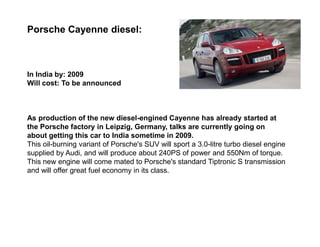 Porsche Cayenne diesel:



In India by: 2009
Will cost: To be announced



As production of the new diesel-engined Cayenne has already started at
the Porsche factory in Leipzig, Germany, talks are currently going on
about getting this car to India sometime in 2009.
This oil-burning variant of Porsche's SUV will sport a 3.0-litre turbo diesel engine
supplied by Audi, and will produce about 240PS of power and 550Nm of torque.
This new engine will come mated to Porsche's standard Tiptronic S transmission
and will offer great fuel economy in its class.
 