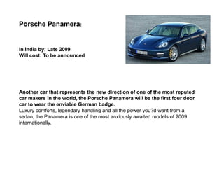 Porsche Panamera:


In India by: Late 2009
Will cost: To be announced




Another car that represents the new direction of one of the most reputed
car makers in the world, the Porsche Panamera will be the first four door
car to wear the enviable German badge.
Luxury comforts, legendary handling and all the power you?d want from a
sedan, the Panamera is one of the most anxiously awaited models of 2009
internationally.
 