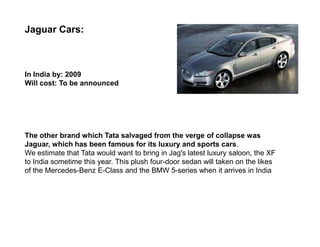 Jaguar Cars:



In India by: 2009
Will cost: To be announced




The other brand which Tata salvaged from the verge of collapse was
Jaguar, which has been famous for its luxury and sports cars.
We estimate that Tata would want to bring in Jag's latest luxury saloon, the XF
to India sometime this year. This plush four-door sedan will taken on the likes
of the Mercedes-Benz E-Class and the BMW 5-series when it arrives in India
 