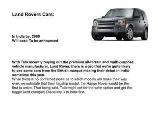 Land Rovers Cars:



In India by: 2009
Will cost: To be announced




With Tata recently buying out the premium all-terrain and multi-purpose
vehicle manufacturer, Land Rover, there is word that we're quite likely
to see some cars from the British marque making their debut in India
sometime this year.
While there is no confirmed news as to which models will make their way
over, we estimate that their flagship model, the Range Rover would be the
first to arrive. That being said, Tata might opt for the safer option and get the
bigger (and cheaper) Discovery 3 to India first.
 