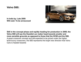 Volvo S60:



In India by: Late 2009
Will cost: To be announced




Still in the concept phase and rapidly heading for production in 2009, the
Volvo S60 will see the Swedish car maker head towards smaller and
more sensible grounds as opposed to those that the XC90 and the S80.
A great crossover concept and still expected to be priced under the higher
level luxury crossovers, the S60 represents the bright new direction that Volvo
Cars is headed towards
 