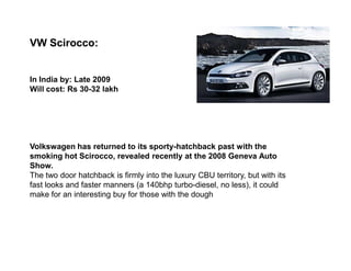 VW Scirocco:


In India by: Late 2009
Will cost: Rs 30-32 lakh




Volkswagen has returned to its sporty-hatchback past with the
smoking hot Scirocco, revealed recently at the 2008 Geneva Auto
Show.
The two door hatchback is firmly into the luxury CBU territory, but with its
fast looks and faster manners (a 140bhp turbo-diesel, no less), it could
make for an interesting buy for those with the dough
 