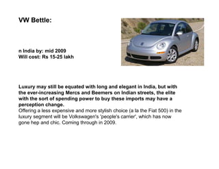 VW Bettle:



n India by: mid 2009
Will cost: Rs 15-25 lakh




Luxury may still be equated with long and elegant in India, but with
the ever-increasing Mercs and Beemers on Indian streets, the elite
with the sort of spending power to buy these imports may have a
perception change.
Offering a less expensive and more stylish choice (a la the Fiat 500) in the
luxury segment will be Volkswagen's 'people's carrier', which has now
gone hep and chic. Coming through in 2009.
 