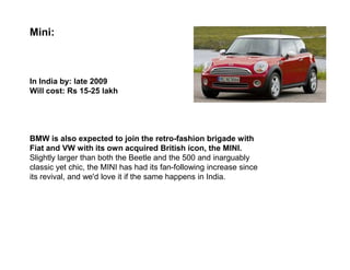 Mini:



In India by: late 2009
Will cost: Rs 15-25 lakh




BMW is also expected to join the retro-fashion brigade with
Fiat and VW with its own acquired British icon, the MINI.
Slightly larger than both the Beetle and the 500 and inarguably
classic yet chic, the MINI has had its fan-following increase since
its revival, and we'd love it if the same happens in India.
 