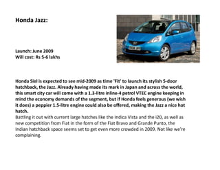 Honda Jazz:



Launch: June 2009
Will cost: Rs 5-6 lakhs



Honda Siel is expected to see mid-2009 as time 'Fit' to launch its stylish 5-door
hatchback, the Jazz. Already having made its mark in Japan and across the world,
this smart city car will come with a 1.3-litre inline-4 petrol VTEC engine keeping in
mind the economy demands of the segment, but if Honda feels generous (we wish
it does) a peppier 1.5-litre engine could also be offered, making the Jazz a nice hot
hatch.
Battling it out with current large hatches like the Indica Vista and the i20, as well as
new competition from Fiat in the form of the Fiat Bravo and Grande Punto, the
Indian hatchback space seems set to get even more crowded in 2009. Not like we're
complaining.
 