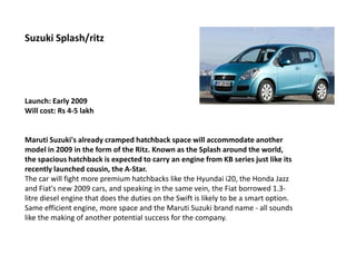 Suzuki Splash/ritz




Launch: Early 2009
Will cost: Rs 4-5 lakh


Maruti Suzuki's already cramped hatchback space will accommodate another
model in 2009 in the form of the Ritz. Known as the Splash around the world,
the spacious hatchback is expected to carry an engine from KB series just like its
recently launched cousin, the A-Star.
The car will fight more premium hatchbacks like the Hyundai i20, the Honda Jazz
and Fiat's new 2009 cars, and speaking in the same vein, the Fiat borrowed 1.3-
litre diesel engine that does the duties on the Swift is likely to be a smart option.
Same efficient engine, more space and the Maruti Suzuki brand name - all sounds
like the making of another potential success for the company.
 