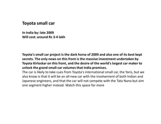 Toyota small car
In India by: late 2009
Will cost: around Rs 3-4 lakh



Toyota's small car project is the dark horse of 2009 and also one of its best kept
secrets. The only news on this front is the massive investment undertaken by
Toyota Kirloskar on this front, and the desire of the world's largest car maker to
unlock the grand small-car volumes that India promises.
The car is likely to take cues from Toyota's international small car, the Yaris, but we
also know is that it will be an all-new car with the involvement of both Indian and
Japanese engineers, and that the car will not compete with the Tata Nano but aim
one segment higher instead. Watch this space for more
 