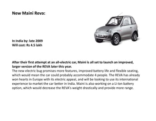 New Maini Reva:




In India by: late 2009
Will cost: Rs 4.5 lakh



After their first attempt at an all-electric car, Maini is all set to launch an improved,
larger version of the REVA later this year.
The new electric bug promises more features, improved battery life and flexible seating,
which would mean the car could probably accommodate 4 people. The REVA has already
won hearts in Europe with its electric appeal, and will be looking to use its international
experience to market the car better in India. Maini is also working on a Li-Ion battery
option, which would decrease the REVA's weight drastically and provide more range.
 