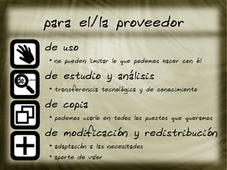 para el/la proveedor
de uso
●
no pueden limitar lo que podemos hacer con él
de estudio y análisis
●
transferencia tecnológica y de conocimiento
de copia
●
podemos usarlo en todos los puestos que queramos
de modificación y redistribución
●
adaptación a las necesitades
●
aporte de valor
 