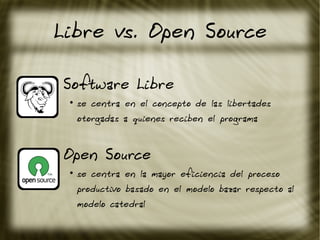 Libre vs. Open Source
Software Libre
●
se centra en el concepto de las libertades
otorgadas a quienes reciben el programa
Open Source
●
se centra en la mayor eficiencia del proceso
productivo basado en el modelo bazar respecto al
modelo catedral
 